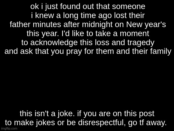 they are | ok i just found out that someone i knew a long time ago lost their father minutes after midnight on New year's this year. I'd like to take a moment to acknowledge this loss and tragedy and ask that you pray for them and their family; this isn't a joke. if you are on this post to make jokes or be disrespectful, go tf away. | made w/ Imgflip meme maker