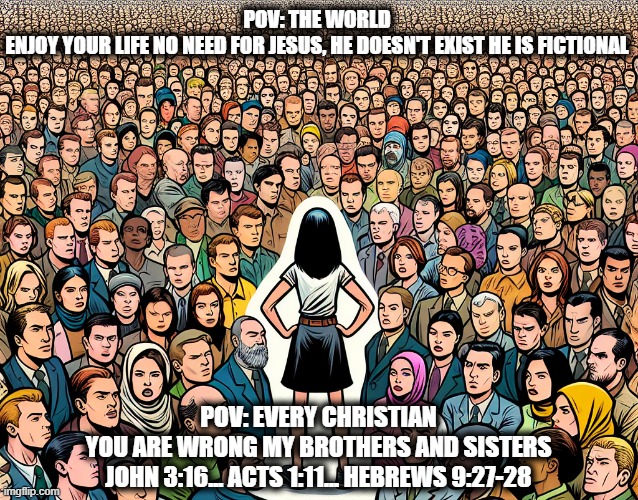 Christians Daily life | POV: THE WORLD 
ENJOY YOUR LIFE NO NEED FOR JESUS, HE DOESN'T EXIST HE IS FICTIONAL; POV: EVERY CHRISTIAN
YOU ARE WRONG MY BROTHERS AND SISTERS
JOHN 3:16... ACTS 1:11... HEBREWS 9:27-28 | image tagged in christian memes | made w/ Imgflip meme maker