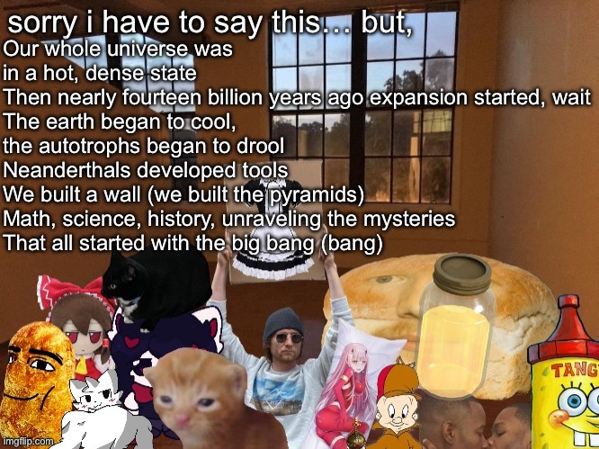 Breadm announcement temp v4 | Our whole universe was in a hot, dense state
Then nearly fourteen billion years ago expansion started, wait
The earth began to cool, the autotrophs began to drool
Neanderthals developed tools
We built a wall (we built the pyramids)
Math, science, history, unraveling the mysteries
That all started with the big bang (bang) | image tagged in breadm announcement temp v4 | made w/ Imgflip meme maker