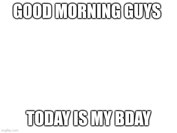 GOOD MORNING GUYS; TODAY IS MY BDAY | made w/ Imgflip meme maker