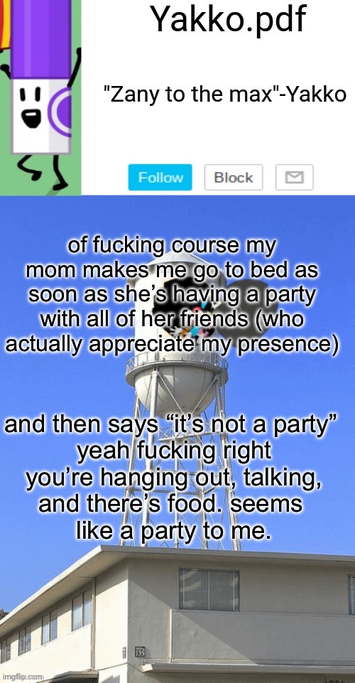 Yakko temp | of fucking course my mom makes me go to bed as soon as she’s having a party with all of her friends (who actually appreciate my presence); and then says “it’s not a party” 

yeah fucking right
you’re hanging out, talking, and there’s food. seems 
like a party to me. | image tagged in yakko temp | made w/ Imgflip meme maker