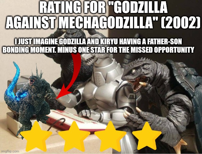 Godzilla Against Mechagodzilla rating | RATING FOR "GODZILLA AGAINST MECHAGODZILLA" (2002); I JUST IMAGINE GODZILLA AND KIRYU HAVING A FATHER-SON BONDING MOMENT. MINUS ONE STAR FOR THE MISSED OPPORTUNITY | image tagged in godzilla-kiryu-gamera-pc | made w/ Imgflip meme maker