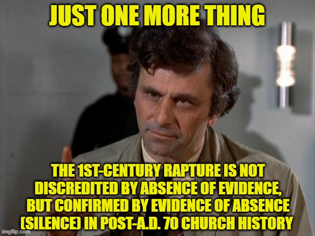 Columbo on the Rapture | JUST ONE MORE THING; THE 1ST-CENTURY RAPTURE IS NOT DISCREDITED BY ABSENCE OF EVIDENCE, BUT CONFIRMED BY EVIDENCE OF ABSENCE (SILENCE) IN POST-A.D. 70 CHURCH HISTORY | image tagged in rapture,theology,christianity,preterism,futurism,parousia | made w/ Imgflip meme maker