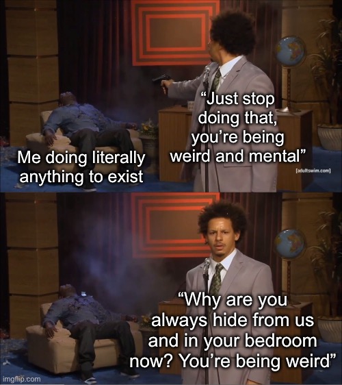 On everything I love I’m marrying someone and getting out ASAP | “Just stop doing that, you’re being weird and mental”; Me doing literally anything to exist; “Why are you always hide from us and in your bedroom now? You’re being weird” | image tagged in memes,who killed hannibal | made w/ Imgflip meme maker