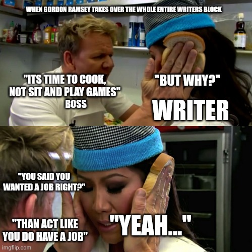 Gordon Ramsay Idiot Sandwich | WHEN GORDON RAMSEY TAKES OVER THE WHOLE ENTIRE WRITERS BLOCK; "BUT WHY?"; "ITS TIME TO COOK, NOT SIT AND PLAY GAMES"; WRITER; BOSS; "YOU SAID YOU WANTED A JOB RIGHT?"; "YEAH..."; "THAN ACT LIKE YOU DO HAVE A JOB" | image tagged in gordon ramsay idiot sandwich | made w/ Imgflip meme maker