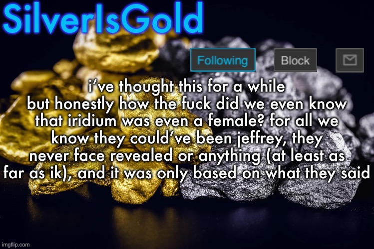 them also saying that they were 19 years old seemed unusual since most people here are younger | i’ve thought this for a while but honestly how the fuck did we even know that iridium was even a female? for all we know they could’ve been jeffrey, they never face revealed or anything (at least as far as ik), and it was only based on what they said | image tagged in silver s nostalgia template | made w/ Imgflip meme maker