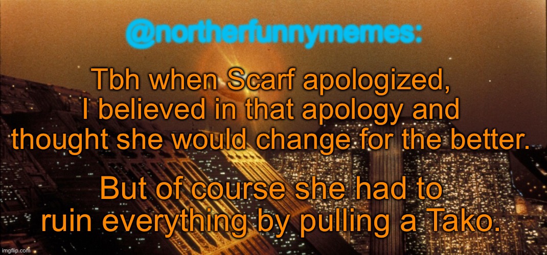 By pulling a Tako I mean doing something wrong yet yapping about „WHY DOES EVERYONE BULLY ME I HATE MSMG“ | Tbh when Scarf apologized, I believed in that apology and thought she would change for the better. But of course she had to ruin everything by pulling a Tako. | image tagged in northerfunnymemes announcement template | made w/ Imgflip meme maker