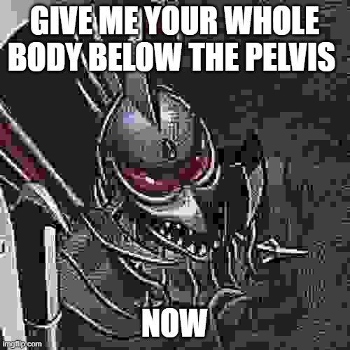 Gigan you know too much | GIVE ME YOUR WHOLE BODY BELOW THE PELVIS NOW | image tagged in gigan you know too much | made w/ Imgflip meme maker