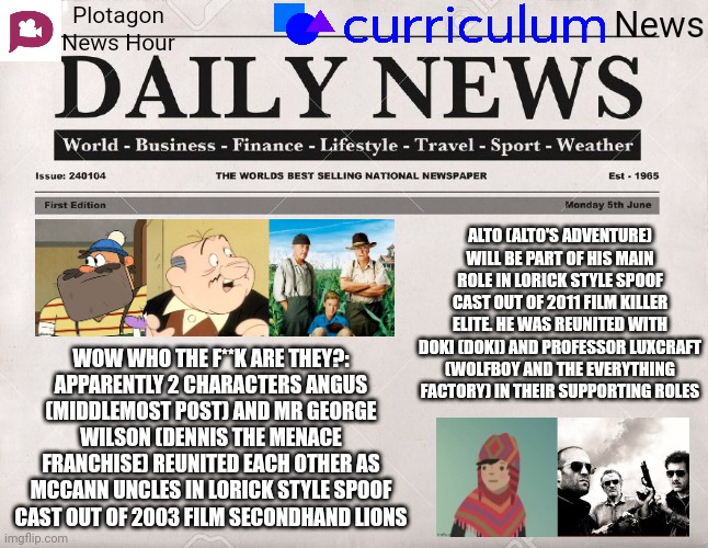 Plotagon News Hour and Curriculum News Newspaper 3 | Plotagon News Hour; News; ALTO (ALTO'S ADVENTURE) WILL BE PART OF HIS MAIN ROLE IN LORICK STYLE SPOOF CAST OUT OF 2011 FILM KILLER ELITE. HE WAS REUNITED WITH DOKI (DOKI) AND PROFESSOR LUXCRAFT (WOLFBOY AND THE EVERYTHING FACTORY) IN THEIR SUPPORTING ROLES; WOW WHO THE F**K ARE THEY?:
APPARENTLY 2 CHARACTERS ANGUS (MIDDLEMOST POST) AND MR GEORGE WILSON (DENNIS THE MENACE FRANCHISE) REUNITED EACH OTHER AS MCCANN UNCLES IN LORICK STYLE SPOOF CAST OUT OF 2003 FILM SECONDHAND LIONS | image tagged in newspaper,plotagon news hour and curriculum news newspaper,meme,spoof cast,movie,news | made w/ Imgflip meme maker