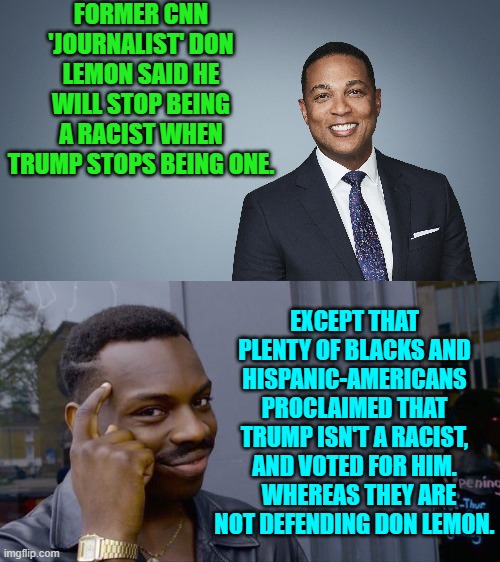 Yeah . . . what up with that, eh Leftists? | FORMER CNN 'JOURNALIST' DON LEMON SAID HE WILL STOP BEING A RACIST WHEN TRUMP STOPS BEING ONE. EXCEPT THAT PLENTY OF BLACKS AND HISPANIC-AMERICANS PROCLAIMED THAT TRUMP ISN'T A RACIST, AND VOTED FOR HIM.   WHEREAS THEY ARE NOT DEFENDING DON LEMON. | image tagged in yep | made w/ Imgflip meme maker