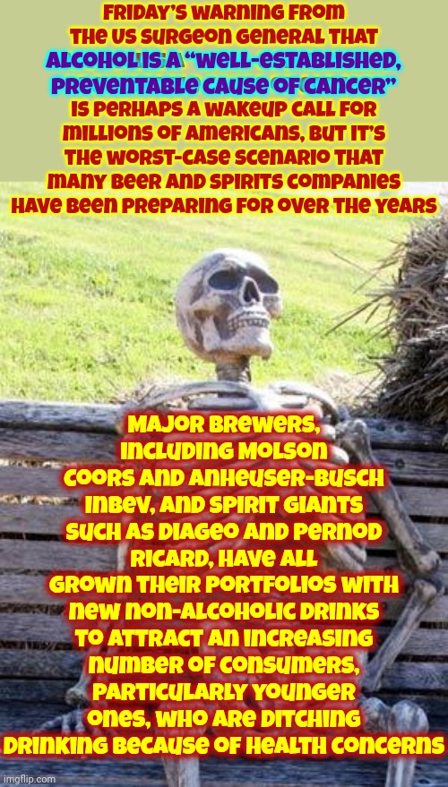 There's SOOOOO Much To Unpack Here | Friday’s warning from the US surgeon general that
alcohol is a “well-established, preventable cause of cancer”
is perhaps a wakeup call for millions of Americans, but it’s the worst-case scenario that many beer and spirits companies have been preparing for over the years; Major brewers, including Molson Coors and Anheuser-Busch InBev, and spirit giants such as Diageo and Pernod Ricard, have all grown their portfolios with new non-alcoholic drinks to attract an increasing number of consumers, particularly younger ones, who are ditching drinking because of health concerns; alcohol is a “well-established, preventable cause of cancer” | image tagged in memes,waiting skeleton,what the,what the heck did you just bring upon this cursed land,alcohol,knowledge is power | made w/ Imgflip meme maker