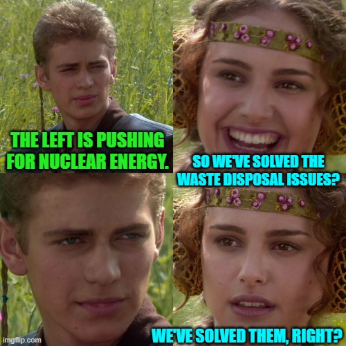 I remember when the Left was violently against nuclear energy BECAUSE of the disposal issues. | THE LEFT IS PUSHING FOR NUCLEAR ENERGY. SO WE'VE SOLVED THE WASTE DISPOSAL ISSUES? WE'VE SOLVED THEM, RIGHT? | image tagged in anakin padme 4 panel | made w/ Imgflip meme maker