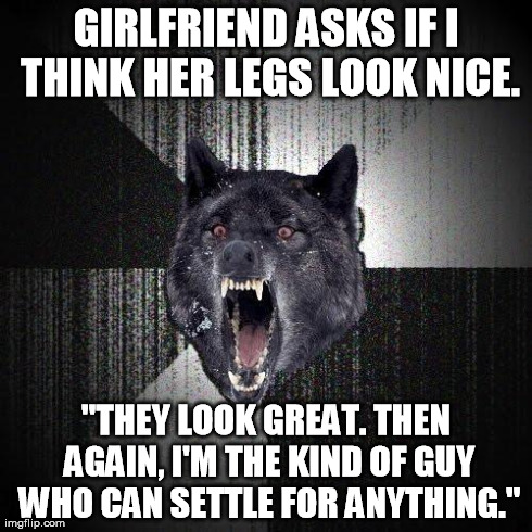 Insanity Wolf Meme | GIRLFRIEND ASKS IF I THINK HER LEGS LOOK NICE. "THEY LOOK GREAT. THEN AGAIN, I'M THE KIND OF GUY WHO CAN SETTLE FOR ANYTHING." | image tagged in memes,insanity wolf,AdviceAnimals | made w/ Imgflip meme maker