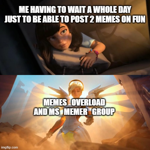 Overwatch Mercy Meme | ME HAVING TO WAIT A WHOLE DAY JUST TO BE ABLE TO POST 2 MEMES ON FUN; MEMES_OVERLOAD
AND MS_MEMER_GROUP | image tagged in overwatch mercy meme,funny,memes | made w/ Imgflip meme maker