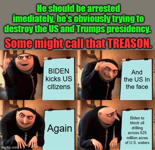 demRAT's , you understand Yet ? Democrat party no long exists. | He should be arrested imediately, he's obviously trying to destroy the US and Trumps presidency. Some might call that TREASON. BIDEN kicks US citizens; And the US In the face; Again; Biden to block oil drilling across 625 million acres of U.S. waters | image tagged in memes,gru's plan | made w/ Imgflip meme maker