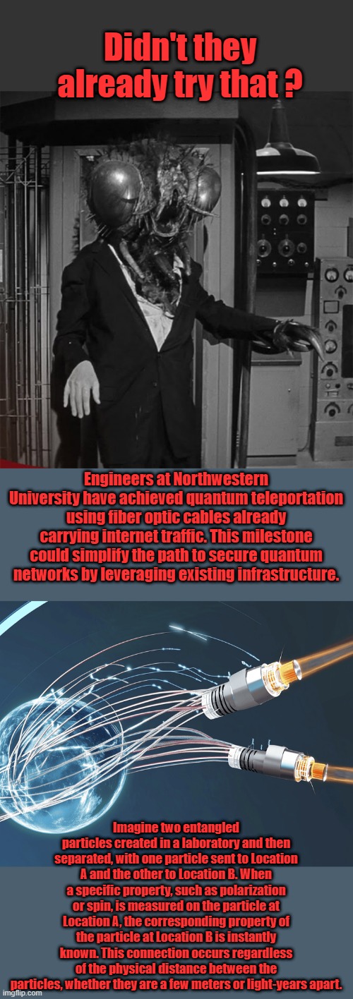 TRUST the Science. | Didn't they already try that ? Engineers at Northwestern University have achieved quantum teleportation using fiber optic cables already carrying internet traffic. This milestone could simplify the path to secure quantum networks by leveraging existing infrastructure. Imagine two entangled particles created in a laboratory and then separated, with one particle sent to Location A and the other to Location B. When a specific property, such as polarization or spin, is measured on the particle at Location A, the corresponding property of the particle at Location B is instantly known. This connection occurs regardless of the physical distance between the particles, whether they are a few meters or light-years apart. | made w/ Imgflip meme maker