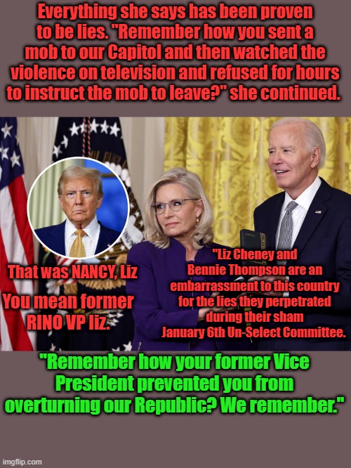 Everything she says has been proven to be lies. "Remember how you sent a mob to our Capitol and then watched the violence on television and refused for hours to instruct the mob to leave?" she continued. "Liz Cheney and Bennie Thompson are an embarrassment to this country for the lies they perpetrated during their sham January 6th Un-Select Committee. That was NANCY, Liz; You mean former RINO VP liz. "Remember how your former Vice President prevented you from overturning our Republic? We remember." | made w/ Imgflip meme maker