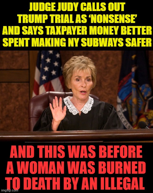 what does a judge know about laws? | JUDGE JUDY CALLS OUT TRUMP TRIAL AS ‘NONSENSE’ AND SAYS TAXPAYER MONEY BETTER SPENT MAKING NY SUBWAYS SAFER; AND THIS WAS BEFORE A WOMAN WAS BURNED TO DEATH BY AN ILLEGAL | image tagged in judge judy,kangeroo court,democrat corruption,look it up | made w/ Imgflip meme maker