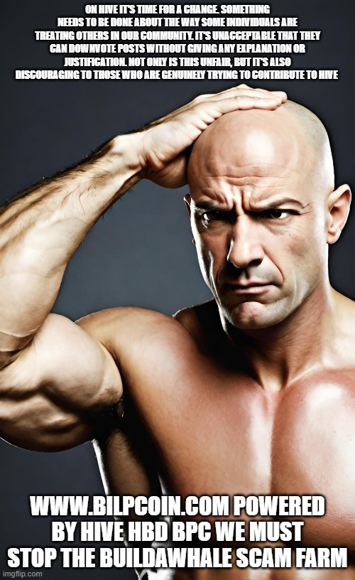 ON HIVE IT'S TIME FOR A CHANGE. SOMETHING NEEDS TO BE DONE ABOUT THE WAY SOME INDIVIDUALS ARE TREATING OTHERS IN OUR COMMUNITY. IT'S UNACCEPTABLE THAT THEY CAN DOWNVOTE POSTS WITHOUT GIVING ANY EXPLANATION OR JUSTIFICATION. NOT ONLY IS THIS UNFAIR, BUT IT'S ALSO DISCOURAGING TO THOSE WHO ARE GENUINELY TRYING TO CONTRIBUTE TO HIVE; WWW.BILPCOIN.COM POWERED BY HIVE HBD BPC WE MUST STOP THE BUILDAWHALE SCAM FARM | made w/ Imgflip meme maker