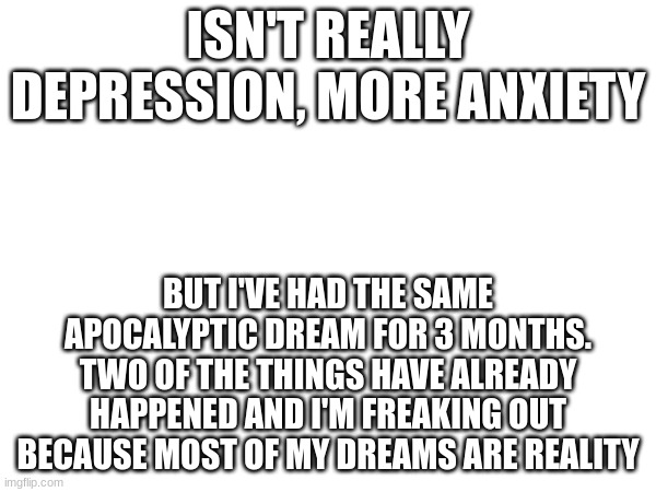 idk what to do. | ISN'T REALLY DEPRESSION, MORE ANXIETY; BUT I'VE HAD THE SAME APOCALYPTIC DREAM FOR 3 MONTHS. TWO OF THE THINGS HAVE ALREADY HAPPENED AND I'M FREAKING OUT BECAUSE MOST OF MY DREAMS ARE REALITY | image tagged in foreshadowing,anxiety,dream | made w/ Imgflip meme maker