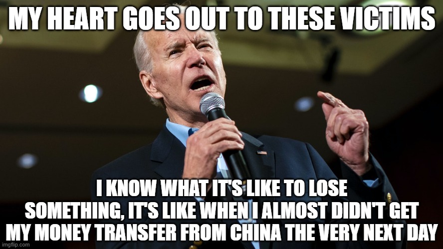 Biden speech | MY HEART GOES OUT TO THESE VICTIMS; I KNOW WHAT IT'S LIKE TO LOSE SOMETHING, IT'S LIKE WHEN I ALMOST DIDN'T GET MY MONEY TRANSFER FROM CHINA THE VERY NEXT DAY | image tagged in biden speech | made w/ Imgflip meme maker