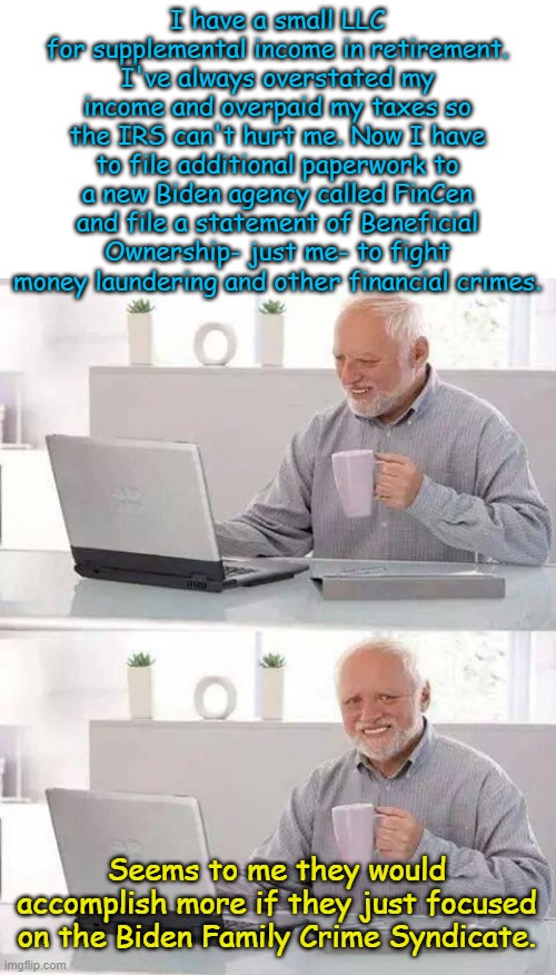 Guilty until we decide if we want you to be innocent or not...$500 a day penalty for non-compliance | I have a small LLC for supplemental income in retirement. I've always overstated my income and overpaid my taxes so the IRS can't hurt me. Now I have to file additional paperwork to a new Biden agency called FinCen and file a statement of Beneficial Ownership- just me- to fight money laundering and other financial crimes. Seems to me they would accomplish more if they just focused on the Biden Family Crime Syndicate. | image tagged in memes,hide the pain harold | made w/ Imgflip meme maker