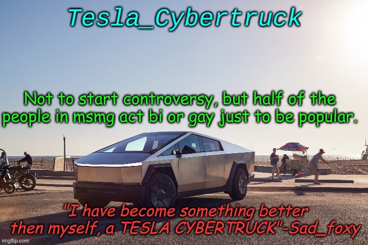 Tesla_cybertruck announcement template | Not to start controversy, but half of the people in msmg act bi or gay just to be popular. | image tagged in tesla_cybertruck announcement template | made w/ Imgflip meme maker