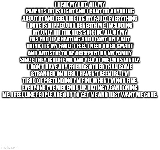 vent ig. | I HATE MY LIFE. ALL MY PARENTS DO IS FIGHT AND I CANT DO ANYTHING ABOUT IT AND FEEL LIKE ITS MY FAULT. EVERYTHING I LOVE IS RIPPED OUT BENEATH ME, INCLUDING MY ONLY IRL FRIEND'S SUICIDE. ALL OF MY BFS END UP CHEATING AND I CANT HELP BUT THINK ITS MY FAULT. I FEEL I NEED TO BE SMART AND ARTISTIC TO BE ACCEPTED BY MY FAMILY SINCE THEY IGNORE ME AND YELL AT ME CONSTANTLY. I DON'T HAVE ANY FRIENDS OTHER THAN SOME STRANGER ON HERE I HAVEN'T SEEN IRL. I'M TIRED OF PRETENDING I'M FINE WHEN I'M NOT FINE. EVERYONE I'VE MET ENDS UP HATING/ABANDONING ME. I FEEL LIKE PEOPLE ARE OUT TO GET ME AND JUST WANT ME GONE. | image tagged in vent,emotional,mental breakdown | made w/ Imgflip meme maker