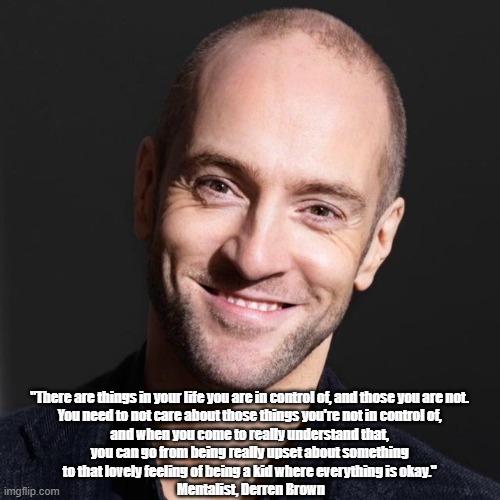 Mentalist Derren Brown's "Secret" For Happiness | "There are things in your life you are in control of, and those you are not. 
You need to not care about those things you're not in control of, 
and when you come to really understand that, 
you can go from being really upset about something 
to that lovely feeling of being a kid where everything is okay." 
Mentalist, Derren Brown | image tagged in mentalism,mentalist,derren brown,secret for happiness,secret of happiness | made w/ Imgflip meme maker