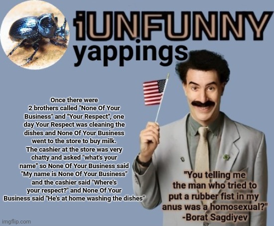 Little funny story from me | Once there were 2 brothers called "None Of Your Business" and "Your Respect", one day Your Respect was cleaning the dishes and None Of Your Business went to the store to buy milk. The cashier at the store was very chatty and asked "what's your name" so None Of Your Business said "My name is None Of Your Business" and the cashier said "Where's your respect?" and None Of Your Business said "He's at home washing the dishes" | image tagged in iunfunny early 2025 template | made w/ Imgflip meme maker