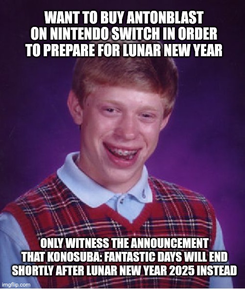 Bad Luck Brian: Konosuba Fantastic Days' End of Service edition | WANT TO BUY ANTONBLAST ON NINTENDO SWITCH IN ORDER TO PREPARE FOR LUNAR NEW YEAR; ONLY WITNESS THE ANNOUNCEMENT THAT KONOSUBA: FANTASTIC DAYS WILL END SHORTLY AFTER LUNAR NEW YEAR 2025 INSTEAD | image tagged in memes,bad luck brian,lunar new year,konosuba,anton,nintendo switch | made w/ Imgflip meme maker