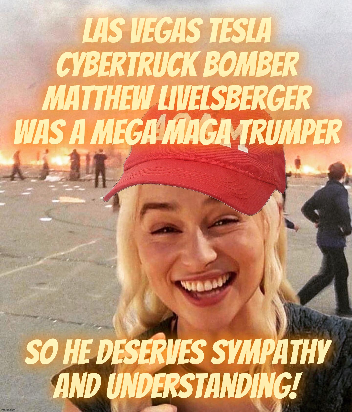 When the terrorist is such an over-the-top MAGAt Trumper, he deserves our understanding and postmortem psychiatric care | Las Vegas Tesla Cybertruck bomber
Matthew Livelsberger
was a mega MAGA Trumper; So he deserves sympathy
and understanding! | image tagged in disaster smoker girl maga edition,las vegas cybertruck bomber,magat,trumper,terrorist,innocent because cult 45 | made w/ Imgflip meme maker