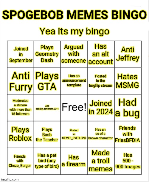 My bingo | SPOGEBOB MEMES BINGO; Yea its my bingo; Plays Geometry Dash; Argued with someone; Has an alt account; Anti Jeffrey; Joined in September; Has an announcement template; Anti Furry; Plays GTA; Posted in the Imgflip stream; Hates MSMG; Had a bug; Moderates a stream with more than 15 followers; Joined in 2024; Anti dababy_dankmem_2014; Has an oc of a known character; Plays Roblox; Friends with FriesBFDIA; Plays Bash the Teacher; Posted in MEMES_OVERLOAD; Has a pet bird (any type of bird); Has 500 - 900 Images; Has a firearm; Made a troll memes; Friends with Cheze_Burgur | image tagged in blank bingo template with better font,bingo | made w/ Imgflip meme maker