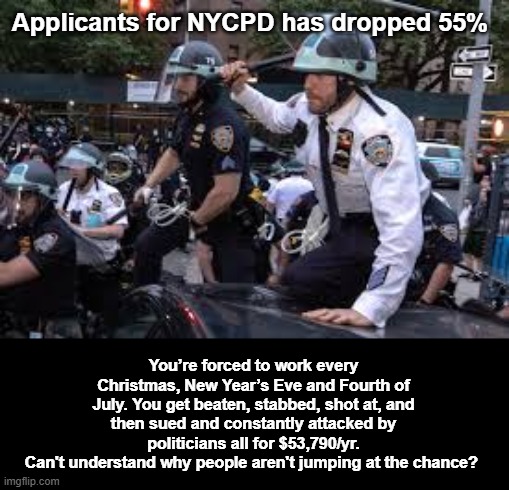 Applicants for NYCPD has dropped 55% | Applicants for NYCPD has dropped 55%; You’re forced to work every Christmas, New Year’s Eve and Fourth of July. You get beaten, stabbed, shot at, and then sued and constantly attacked by politicians all for $53,790/yr.
Can't understand why people aren't jumping at the chance? | image tagged in nycpd | made w/ Imgflip meme maker