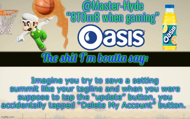 Master-Hyde’s announcement temp | Imagine you try to save a setting summit like your tagline and when you were suppose to tap the “update” button, you accidentally tapped “Delete My Account” button. | image tagged in master-hyde s announcement temp | made w/ Imgflip meme maker
