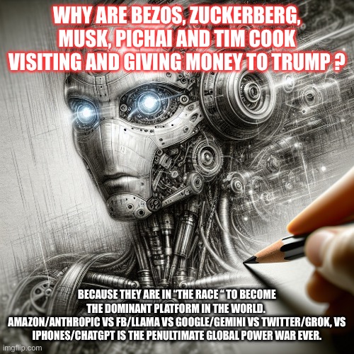 WHY ARE BEZOS, ZUCKERBERG, MUSK, PICHAI AND TIM COOK VISITING AND GIVING MONEY TO TRUMP ? BECAUSE THEY ARE IN “THE RACE “ TO BECOME THE DOMINANT PLATFORM IN THE WORLD. 
AMAZON/ANTHROPIC VS FB/LLAMA VS GOOGLE/GEMINI VS TWITTER/GROK, VS IPHONES/CHATGPT IS THE PENULTIMATE GLOBAL POWER WAR EVER. | made w/ Imgflip meme maker