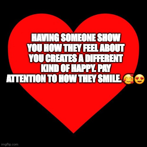 Different | HAVING SOMEONE SHOW YOU HOW THEY FEEL ABOUT YOU CREATES A DIFFERENT KIND OF HAPPY. PAY ATTENTION TO HOW THEY SMILE. 🥰😍 | image tagged in heart | made w/ Imgflip meme maker