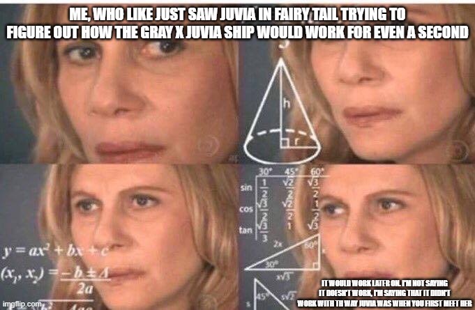 this is true tho. | ME, WHO LIKE JUST SAW JUVIA IN FAIRY TAIL TRYING TO FIGURE OUT HOW THE GRAY X JUVIA SHIP WOULD WORK FOR EVEN A SECOND; IT WOULD WORK LATER ON. I'M NOT SAYING IT DOESN'T WORK, I'M SAYING THAT IT DIDN'T WORK WITH TH WAY JUVIA WAS WHEN YOU FIRST MEET HER | image tagged in math lady/confused lady,fairy tail,ship | made w/ Imgflip meme maker