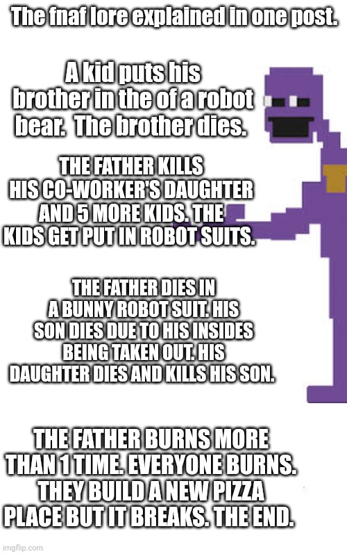 I tried | The fnaf lore explained in one post. A kid puts his brother in the of a robot bear.  The brother dies. THE FATHER KILLS HIS CO-WORKER'S DAUGHTER AND 5 MORE KIDS. THE KIDS GET PUT IN ROBOT SUITS. THE FATHER DIES IN A BUNNY ROBOT SUIT. HIS SON DIES DUE TO HIS INSIDES BEING TAKEN OUT. HIS DAUGHTER DIES AND KILLS HIS SON. THE FATHER BURNS MORE THAN 1 TIME. EVERYONE BURNS. THEY BUILD A NEW PIZZA PLACE BUT IT BREAKS. THE END. | image tagged in fnaf | made w/ Imgflip meme maker