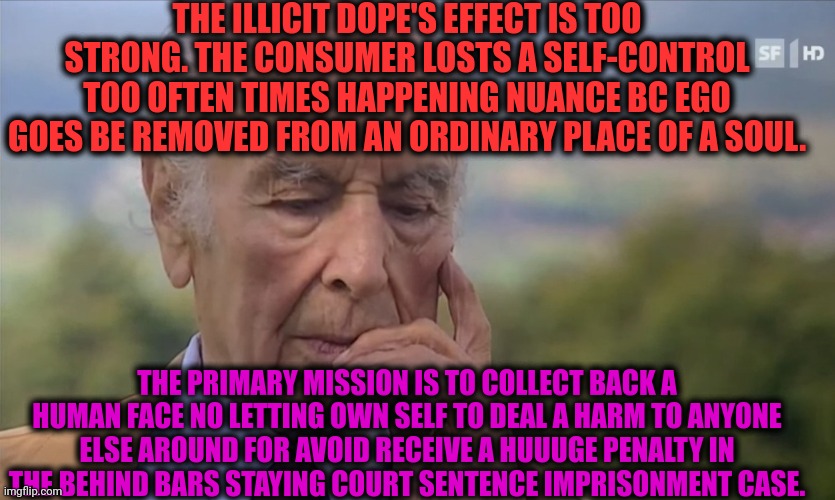 -If so wondered to test the police forces. | THE ILLICIT DOPE'S EFFECT IS TOO STRONG. THE CONSUMER LOSTS A SELF-CONTROL TOO OFTEN TIMES HAPPENING NUANCE BC EGO GOES BE REMOVED FROM AN ORDINARY PLACE OF A SOUL. THE PRIMARY MISSION IS TO COLLECT BACK A HUMAN FACE NO LETTING OWN SELF TO DEAL A HARM TO ANYONE ELSE AROUND FOR AVOID RECEIVE A HUUUGE PENALTY IN THE BEHIND BARS STAYING COURT SENTENCE IMPRISONMENT CASE. | image tagged in -philosize about chemical harm,don't do drugs,spongebob strong,harmless scout leader,death penalty,supreme court | made w/ Imgflip meme maker