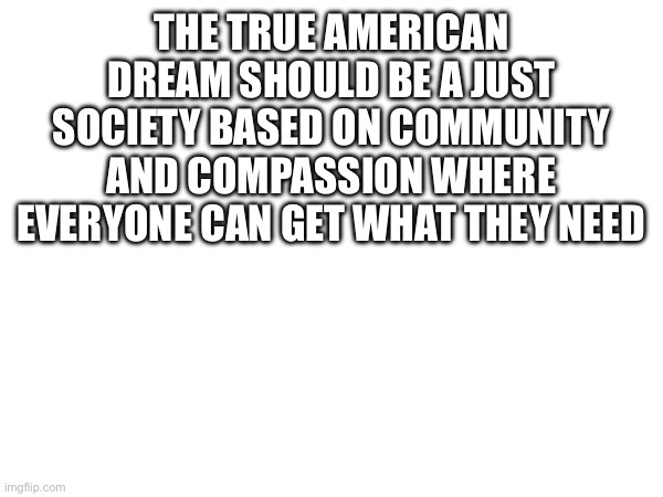 THE TRUE AMERICAN DREAM SHOULD BE A JUST SOCIETY BASED ON COMMUNITY AND COMPASSION WHERE EVERYONE CAN GET WHAT THEY NEED | made w/ Imgflip meme maker