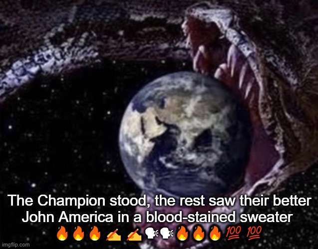 big ass snake | The Champion stood, the rest saw their better
John America in a blood-stained sweater 
🔥🔥🔥✍✍🗣🗣🔥🔥🔥💯💯 | image tagged in big ass snake | made w/ Imgflip meme maker