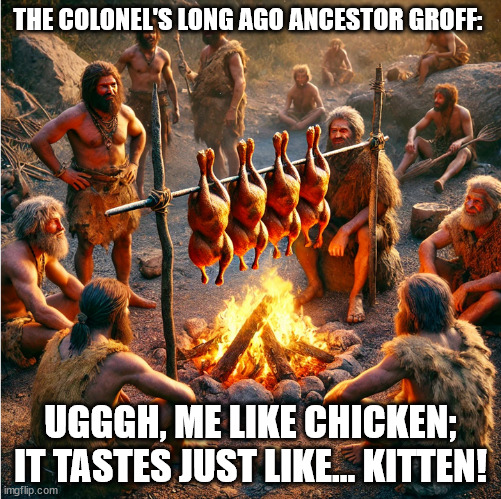 Tastes like kitten | THE COLONEL'S LONG AGO ANCESTOR GROFF:; UGGGH, ME LIKE CHICKEN; IT TASTES JUST LIKE... KITTEN! | image tagged in kfc colonel sanders,kittens,tasty chicken,caveman,camp fire | made w/ Imgflip meme maker