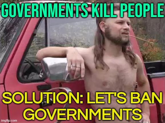 Governments Kill People; Solution: Let's Ban Governments | GOVERNMENTS KILL PEOPLE; SOLUTION: LET'S BAN
GOVERNMENTS | image tagged in almost politically correct redneck,government,scumbag government,evil government,big government,us government | made w/ Imgflip meme maker