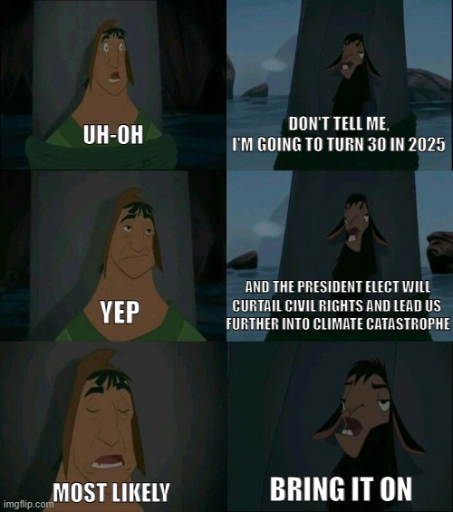 Happy 2025 | DON'T TELL ME,
I'M GOING TO TURN 30 IN 2025; UH-OH; AND THE PRESIDENT ELECT WILL CURTAIL CIVIL RIGHTS AND LEAD US 
FURTHER INTO CLIMATE CATASTROPHE; YEP; BRING IT ON; MOST LIKELY | image tagged in emperor's new groove waterfall,trump,millennial | made w/ Imgflip meme maker