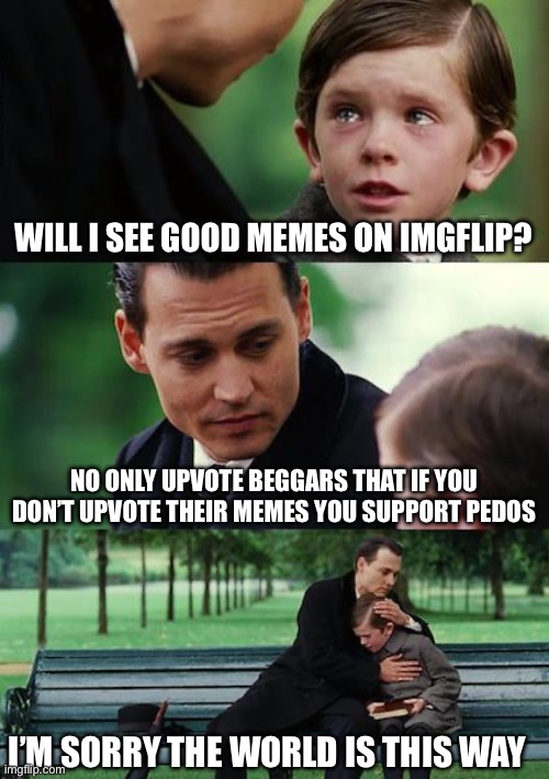 Finding Neverland | WILL I SEE GOOD MEMES ON IMGFLIP? NO ONLY UPVOTE BEGGARS THAT IF YOU DON’T UPVOTE THEIR MEMES YOU SUPPORT PEDOS; I’M SORRY THE WORLD IS THIS WAY | image tagged in memes,finding neverland | made w/ Imgflip meme maker