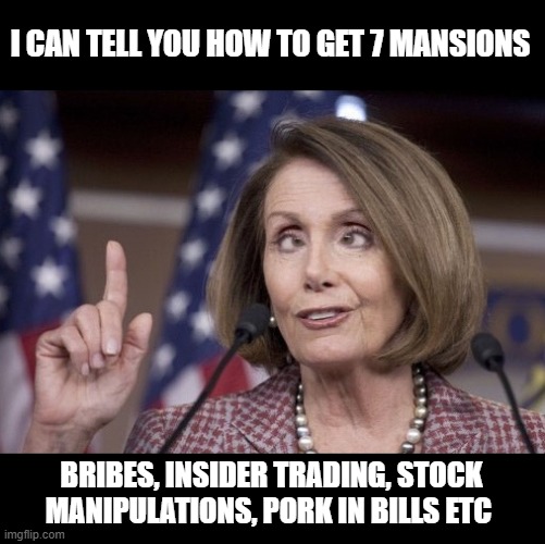 Nancy pelosi | I CAN TELL YOU HOW TO GET 7 MANSIONS BRIBES, INSIDER TRADING, STOCK MANIPULATIONS, PORK IN BILLS ETC | image tagged in nancy pelosi | made w/ Imgflip meme maker