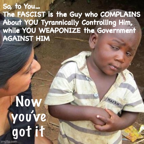 Lefty Wisdom | So, to You…
The FASCIST is the Guy who COMPLAINS
About YOU Tyrannically Controlling Him,
while YOU WEAPONIZE the Government
AGAINST HIM; Marko; Now you’ve got it | image tagged in memes,third world skeptical kid,anti antifa,fjb voters r the stoopidest,leftists fjb voters kissmyass | made w/ Imgflip meme maker