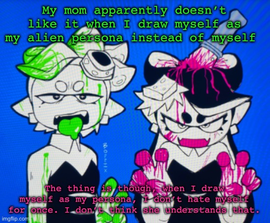 Sillies | My mom apparently doesn’t like it when I draw myself as my alien persona instead of myself; The thing is though, when I draw myself as my persona, I don’t hate myself for once. I don’t think she understands that. | image tagged in sillies | made w/ Imgflip meme maker