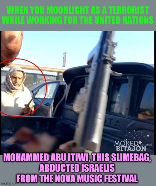 The UN allows it's employees to Moonlight | WHEN YOU MOONLIGHT AS A TERRORIST WHILE WORKING FOR THE UNITED NATIONS; MOHAMMED ABU ITIWI, THIS SLIMEBAG,
ABDUCTED ISRAELIS FROM THE NOVA MUSIC FESTIVAL | image tagged in hamas terrorist,un employee | made w/ Imgflip meme maker